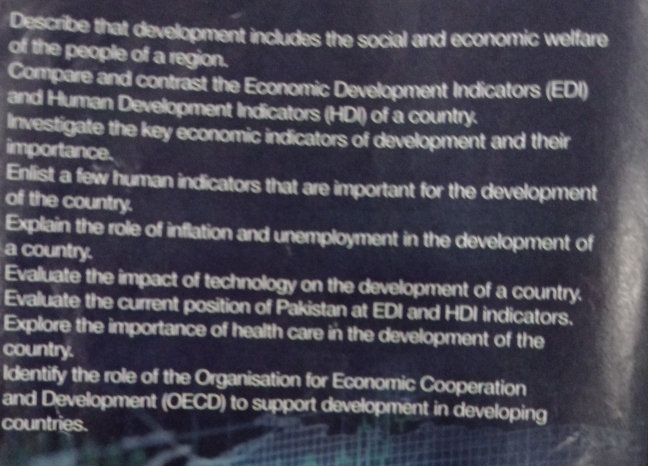 Describe that development includes the social and economic welfare 
of the people of a region. 
Compare and contrast the Economic Development Indicators (EDI) 
and Human Development Indicators (HDI) of a country. 
Investigate the key economic indicators of development and their 
importance. 
Enlist a few human indicators that are important for the development 
of the country. 
Explain the role of inflation and unemployment in the development of 
a country. 
Evaluate the impact of technology on the development of a country. 
Evaluate the current position of Pakistan at EDI and HDI indicators. 
Explore the importance of health care in the development of the 
country. 
Identify the role of the Organisation for Economic Cooperation 
and Development (OECD) to support development in developing 
countries.