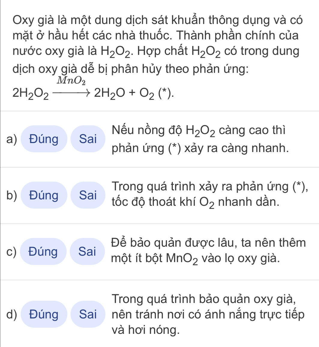 Oxy già là một dung dịch sát khuẩn thông dụng và có
mặt ở hầu hết các nhà thuốc. Thành phần chính của
nước oxy già là H_2O_2. Hợp chất H_2O_2 có trong dung
dịch oxy già dễ bị phân hủy theo phản ứng:
MnO_2
2H_2O_2to 2H_2O+O_2(^*). 
Nếu nồng độ H_2O_2 càng cao thì
a) Đúng Sai
phản ứng (*) xảy ra càng nhanh.
Trong quá trình xảy ra phản ứng (*),
b) Đúng Sai tốc độ thoát khí O_2 nhanh dần.
Để bảo quản được lâu, ta nên thêm
c) Đúng Sai
một ít bột Mn O_2 vào lọ oxy già.
Trong quá trình bảo quản oxy già,
d) Đúng Sai nên tránh nơi có ánh nắng trực tiếp
và hơi nóng.