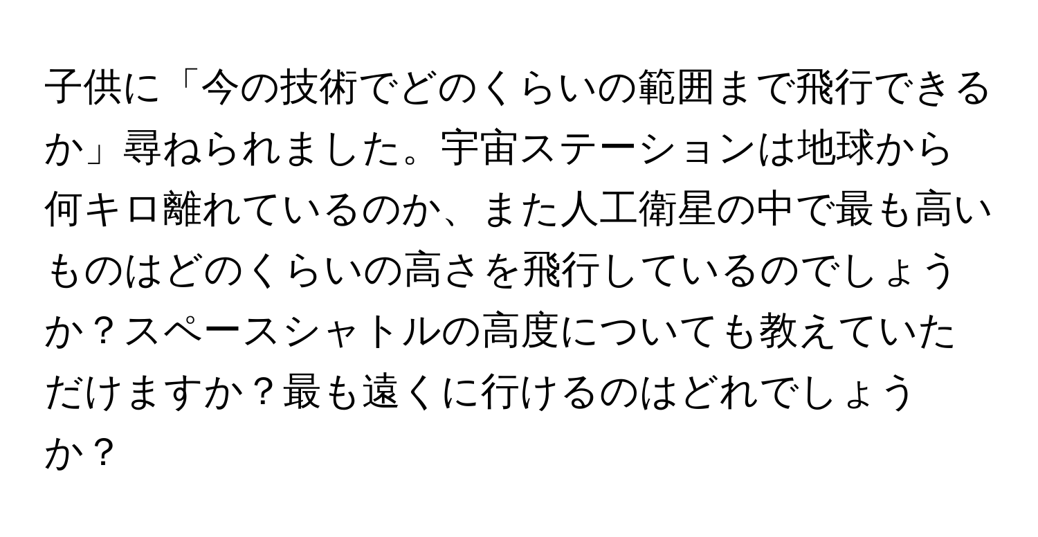 子供に「今の技術でどのくらいの範囲まで飛行できるか」尋ねられました。宇宙ステーションは地球から何キロ離れているのか、また人工衛星の中で最も高いものはどのくらいの高さを飛行しているのでしょうか？スペースシャトルの高度についても教えていただけますか？最も遠くに行けるのはどれでしょうか？