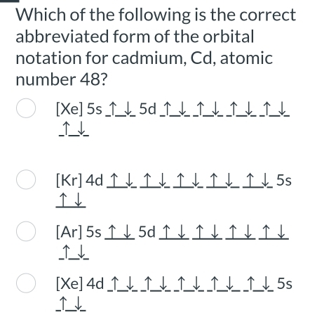 Which of the following is the correct
abbreviated form of the orbital
notation for cadmium, Cd, atomic
number 48?
[Xe] 5s _↑__l_ 5d ↑__l_ _↑__l_ _↑__l_ _↑
↑↓
[Kr]4d↑↓↑↓↑↓↑↓↑↓5s
↑↓
[Ar]5s↑↓5d↑↓↑↓↑↓↑↓
↑ ↓
[Xe] 4d _↑_√_ _↑__↓_ __√1__ 5s
、