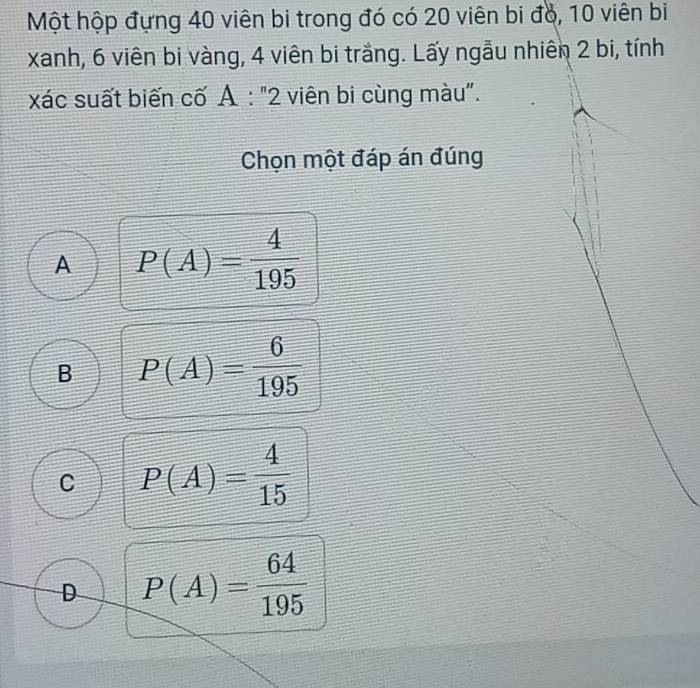 Một hộp đựng 40 viên bi trong đó có 20 viên bi đó, 10 viên bi
xanh, 6 viên bi vàng, 4 viên bi trắng. Lấy ngẫu nhiên 2 bi, tính
xác suất biến cố A:''2 viên bi cùng màu".
Chọn một đáp án đúng
A P(A)= 4/195 
B P(A)= 6/195 
C P(A)= 4/15 
D P(A)= 64/195 