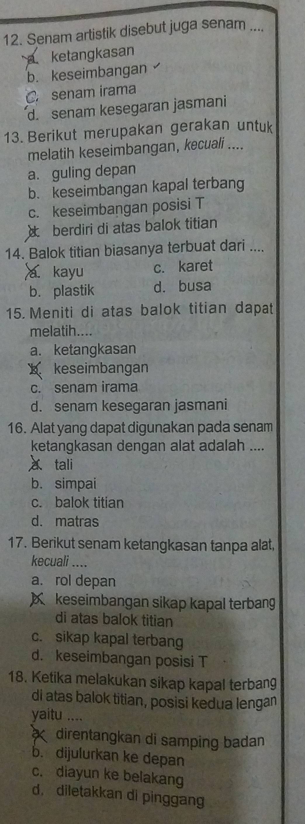 Senam artistik disebut juga senam ....
a ketangkasan
b. keseimbangan
C. senam irama
d. senam kesegaran jasmani
13. Berikut merupakan gerakan untuk
melatih keseimbangan, kecuali ....
a. guling depan
b. keseimbangan kapal terbang
c. keseimbangan posisi T
× berdiri di atas balok titian
14. Balok titian biasanya terbuat dari ....
a kayu c. karet
b. plastik d. busa
15 Meniti di atas balok titian dapat
melatih....
a. ketangkasan
x keseimbangan
c. senam irama
d. senam kesegaran jasmani
16. Alat yang dapat digunakan pada senam
ketangkasan dengan alat adalah ....
a tali
b. simpai
c. balok titian
d. matras
17. Berikut senam ketangkasan tanpa alat,
kecuali ....
a. rol depan
X keseimbangan sikap kapal terbang
di atas balok titian
c. sikap kapal terbang
d. keseimbangan posisi T
18. Ketika melakukan sikap kapal terbang
di atas balok titian, posisi kedua lengan
yaitu ....
direntangkan di samping badan
b. dijulurkan ke depan
c. diayun ke belakang
d， diletakkan di pinggang