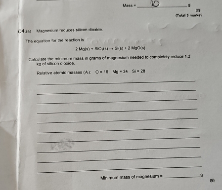 Mass _(2) 
(Totall 3 marks) 
Q4.(a) Magnesium reduces silicon dioxide. 
The equation for the reaction is
2Mg(s)+SiO_2(s)to Si(s)+2MgO(s)
Calculate the minimum mass in grams of magnesium needed to completely reduce 1.2
kg of silicon dioxide. 
Relative atomic masses (A) O=16 □  Mg=24 Si=28
_ 
_ 
_ 
_ 
_ 
_ 
_ 
_ 
_ 
_ 
Minimum mass of magnesium = _9 
(5)