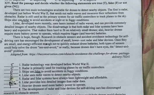 Read the passage and decide whether the following statements are true (T), false (F) or not 
given (NG) 
There are two main technologies available for drones to detect nearby objects. The first is radar, 
developed just before World War II, that sends out radio waves and measures their reflections from 
obstacles. Radar is still used as the primary system for air traffic controllers to track planes in the sky. 
Ships also use radar to avoid accidents at night or in foggy conditions. 
Lidar, developed more recently, uses lasers instead of radio waves, and can provide extremely 
detailed images of nearby objects. The disadvantage is that both radar and lidar systems have been 
heavy and expensive. That makes them hard to fit on relatively small drones; also, heavier drones 
require more battery power to operate, which requires bigger (and heavier) batteries. 
There is hope, though. Research in obstacle sensors and accident avoidance technology for self- 
driving cars has encouraged the development of small, lower- cost radar and lidar devices. Once they 
are small, and energy-efficient enough not to quickly exhaust drone batteries, both types of sensors 
could help solve the drone “see-and-avoid,” or really, because drones don’t have eyes, the “detect-and- 
avoid” problem. 
Adapted from: https://theconversation.com/obstacle-avoidance-the-challenge-for-drone- package- 
delivery- 70241
_ 
1. Radar technology was developed before World War II. 
_ 
2. Radar is primarily used for tracking planes by air traffic controllers. 
_ 
3. Ships use lidar to avoid accidents in foggy conditions. 
_ 
4. Lidar uses radio waves to detect nearby objects. 
__ 
5. Radar and lidar systems have always been lightweight and affordable. 
_ 
6. Lidar provides less detailed images than radar does. 
_ 
7. Heavier drones need more battery power to operate. 
_ 
8. The development of radar and lidar devices for self-driving cars has discouraged 
research in obstacle sensors.