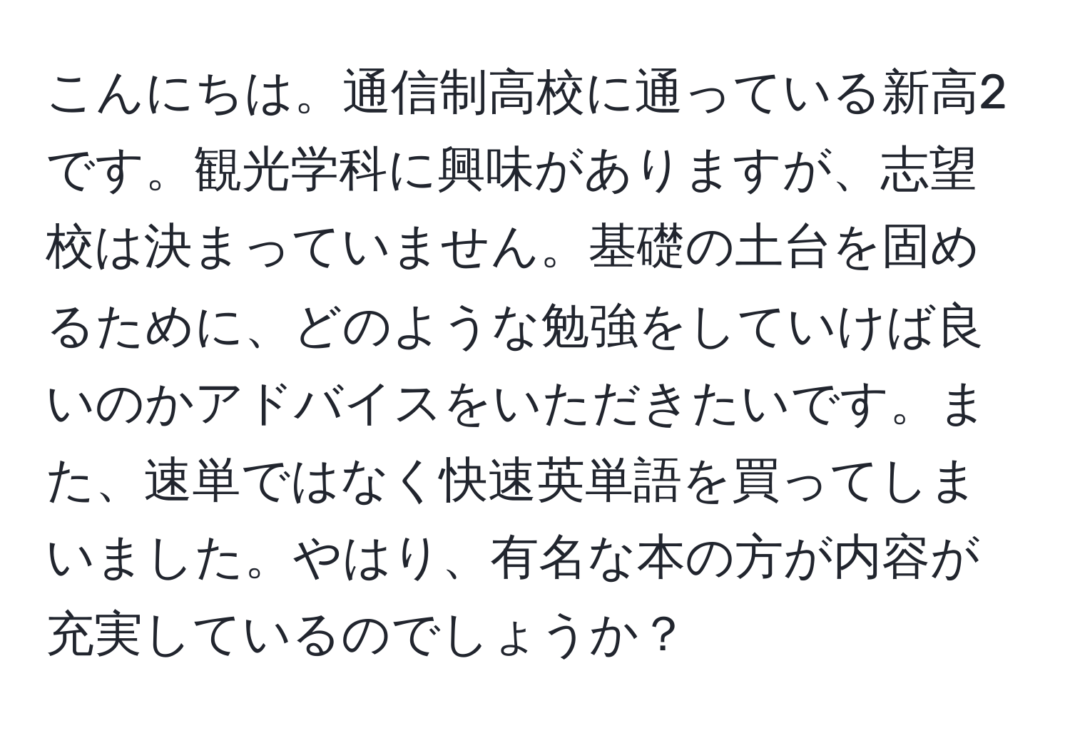 こんにちは。通信制高校に通っている新高2です。観光学科に興味がありますが、志望校は決まっていません。基礎の土台を固めるために、どのような勉強をしていけば良いのかアドバイスをいただきたいです。また、速単ではなく快速英単語を買ってしまいました。やはり、有名な本の方が内容が充実しているのでしょうか？