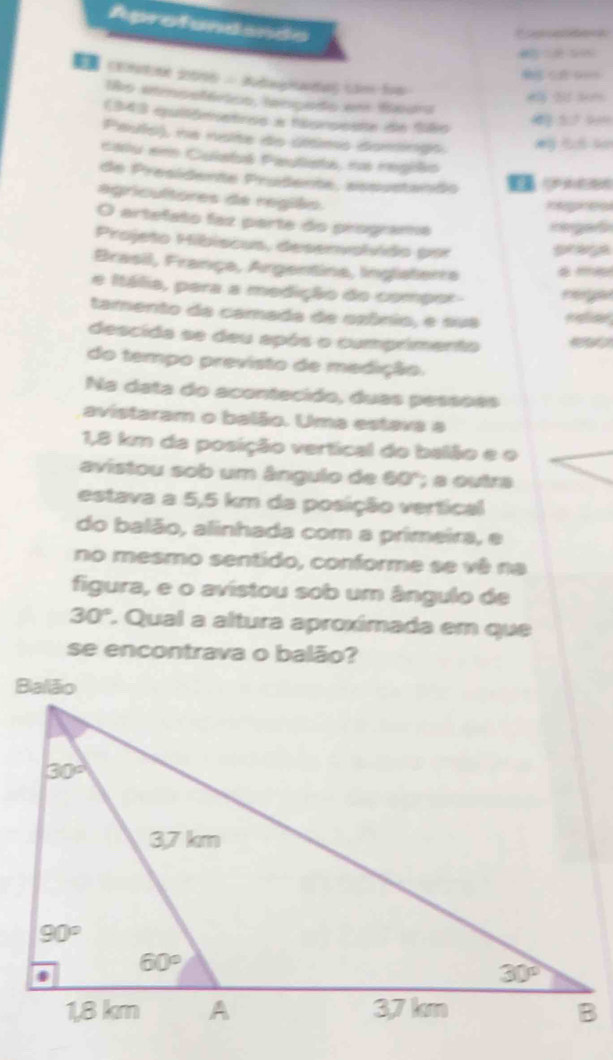 Aprofundando
ls etmsetórics, lengado em ixura
1343 epultômetros a haorosnte de 186
39
Pauls), na noite do últims domingo.
calu em Culatá Pauliata, na região
de Presidente Prudente, assustando     
agricultores de região.
hephes
O artefato faz parte do programa
rega s
Projeto Hibiscus, deservolvido por prage
Brasil, França, Argentina, Inglsterra
e Itália, para a medição do compor
tamento da camada de ozônio, e sua reer
descida se deu após o cumprimenta
do tempo previsto de medição.
Na data do acontecido, duas pessões
avistaram o balão. Uma estava a
1,8 km da posição vertical do balão e o
avistou sob um ângulo de 60°; a outra
estava a 5,5 km da posição vertical
do balão, alinhada com a primeira, e
no mesmo sentido, conforme se vê na
figura, e o avistou sob um ângulo de
30°. Qual a altura aproxímada em que
se encontrava o balão?