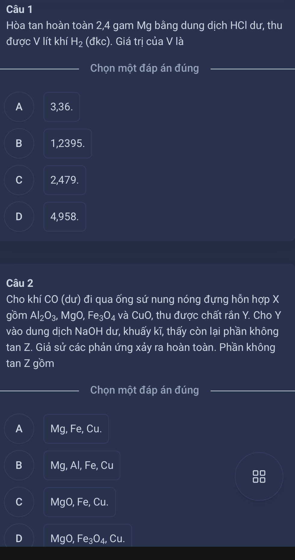 Hòa tan hoàn toàn 2, 4 gam Mg bằng dung dịch HCl dư, thu
được V lít khí H_2 (đkc). Giá trị của V là
Chọn một đáp án đúng
A 3,36.
B 1,2395.
C 2,479.
D 4,958.
Câu 2
Cho khí CO (dư) đi qua ống sứ nung nóng đựng hỗn hợp X
gồm Al_2O_3 MgO, Fe_3O_4 và CuO, thu được chất rắn Y. Cho Y
vào dung dịch NaOH dư, khuấy kĩ, thấy còn lại phần không
tan Z. Giả sử các phản ứng xảy ra hoàn toàn. Phần không
tan Z gồm
Chọn một đáp án đúng
A Mg, Fe, Cu.
B Mg, Al, Fe, Cu
00
00
C MgO, Fe, Cu.
D MgO, Fe_3O_4, Cu.