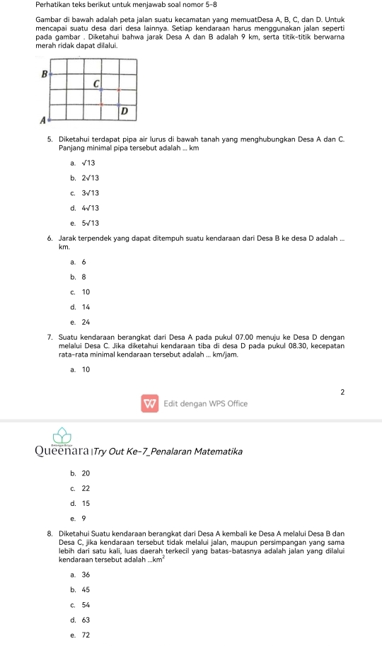 Perhatikan teks berikut untuk menjawab soal nomor 5-8
Gambar di bawah adalah peta jalan suatu kecamatan yang memuatDesa A, B, C, dan D. Untuk
mencapai suatu desa dari desa lainnya, Setiap kendaraan harus menggunakan jalan seperti
pada gambar . Diketahui bahwa jarak Desa A dan B adalah 9 km, serta titik-titik berwarna
merah ridak dapat dilalui.
5, Diketahui terdapat pipa air lurus di bawah tanah yang menghubungkan Desa A dan C.
Panjang minimal pipa tersebut adalah ... km
a. sqrt(13)
b. 2sqrt(13)
C, 3sqrt(13)
d. 4sqrt(13)
e. 5sqrt(13)
6. Jarak terpendek yang dapat ditempuh suatu kendaraan dari Desa B ke desa D adalah ...
km.
a. 6
b. 8
c. 10
d. 14
e. 24
7. Suatu kendaraan berangkat dari Desa A pada pukul 07.00 menuju ke Desa D dengan
melalui Desa C. Jika diketahui kendaraan tiba di desa D pada pukul 08.30, kecepatan
rata-rata minimal kendaraan tersebut adalah ... km/jam.
a. 10
2
W Edit dengan WPS Office
Queenara Try Out Ke-7_Penalaran Matematika
b. 20
c. 22
d. 15
e. 9
8. Diketahui Suatu kendaraan berangkat dari Desa A kembali ke Desa A melalui Desa B dam
Desa C, jika kendaraan tersebut tidak melalui jalan, maupun persimpangan yang sama
lebih dari satu kali, luas daerah terkecil yanq batas-batasnya adalah jalan yang dilalui
kendaraan tersebut adalah...km^2
a. 36
b. 45
c. 54
d. 63
e. 72