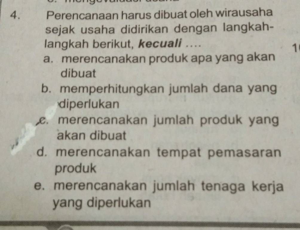 Perencanaan harus dibuat oleh wirausaha
sejak usaha didirikan dengan langkah-
langkah berikut, kecuali ....
1
a. merencanakan produk apa yang akan
dibuat
b. memperhitungkan jumlah dana yang
diperlukan. merencanakan jumlah produk yang
akan dibuat
d. merencanakan tempat pemasaran
produk
e. merencanakan jumlah tenaga kerja
yang diperlukan