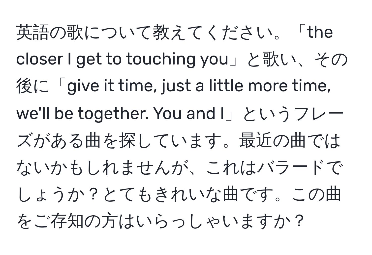 英語の歌について教えてください。「the closer I get to touching you」と歌い、その後に「give it time, just a little more time, we'll be together. You and I」というフレーズがある曲を探しています。最近の曲ではないかもしれませんが、これはバラードでしょうか？とてもきれいな曲です。この曲をご存知の方はいらっしゃいますか？