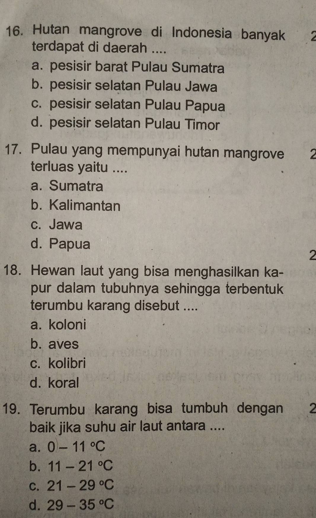 Hutan mangrove di Indonesia banyak 
terdapat di daerah ....
a. pesisir barat Pulau Sumatra
b. pesisir selatan Pulau Jawa
c. pesisir selatan Pulau Papua
d. pesisir selatan Pulau Timor
17. Pulau yang mempunyai hutan mangrove 2
terluas yaitu ....
a. Sumatra
b. Kalimantan
c. Jawa
d. Papua
2
18. Hewan laut yang bisa menghasilkan ka-
pur dalam tubuhnya sehingga terbentuk
terumbu karang disebut ....
a. koloni
b. aves
c. kolibri
d. koral
19. Terumbu karang bisa tumbuh dengan 2
baik jika suhu air laut antara ....
a. 0-11°C
b. 11-21°C
C. 21-29°C
d. 29-35°C