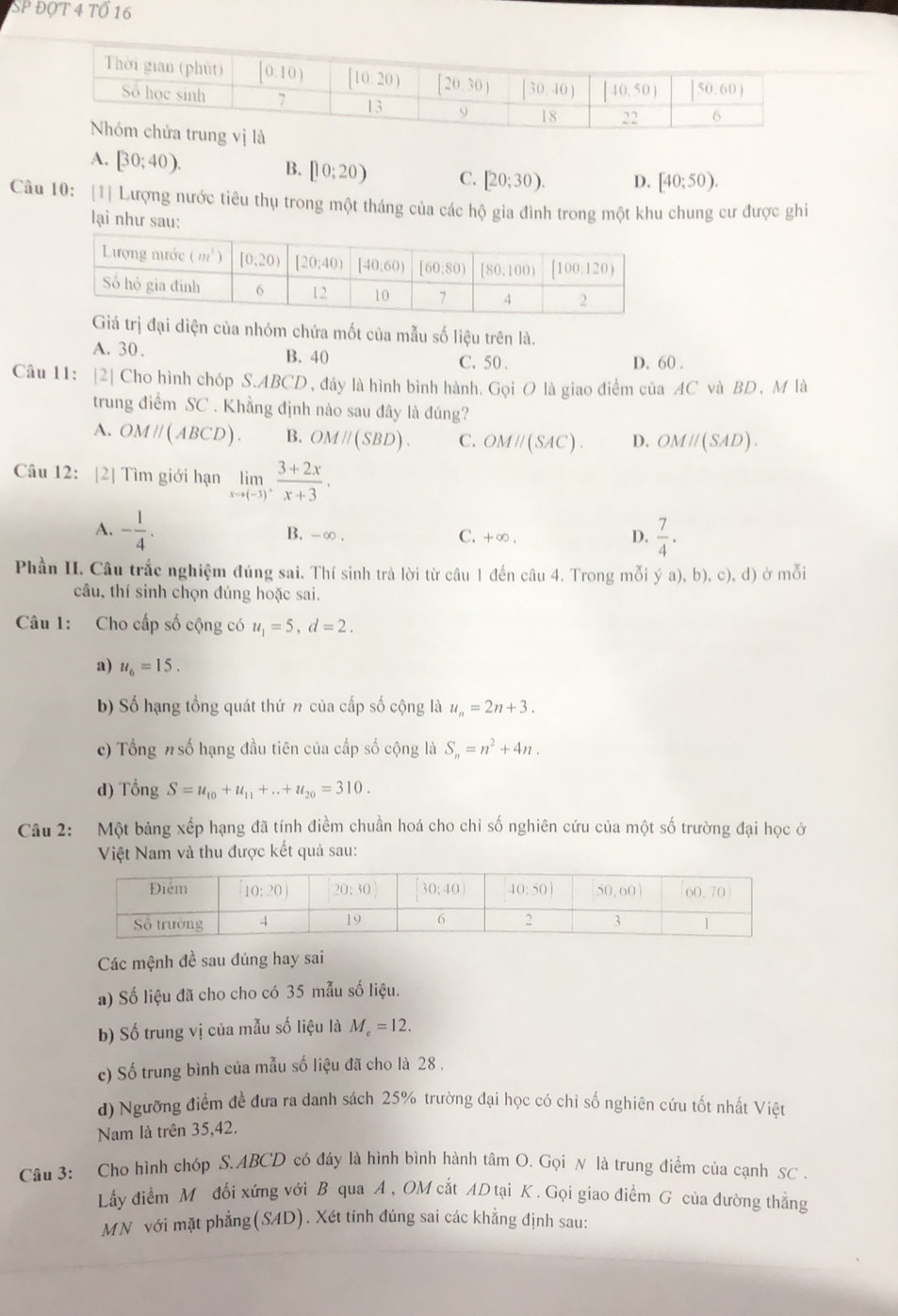 SP ĐộT 4 Tổ 16
A. [30;40). B. [10;20) C. [20;30). D. [40;50).
Câu 10: [1] Lượng nước tiêu thụ trong một tháng của các hộ gia đình trong một khu chung cư được ghi
lại như sau:
trị đại diện của nhóm chứa mốt của mẫu số liệu trên là.
A. 30. B. 40 C. 50 . D. 60 .
Câu 11: |2| Cho hình chóp S.ABCD , đáy là hình bình hành. Gọi O là giao điểm của AC và BD , M là
trung điểm SC . Khằng định nào sau đây là đúng?
A. OMparallel (ABCD). B. OMparallel (SBD). C. OMparallel (SAC). D. OMparallel (SAD).
Câu 12: [2] Tìm giới hạn limlimits _xto (-3), (3+2x)/x+3 .
A. - 1/4 . B. -∞ . C. +∞ . D.  7/4 .
Phần II. Câu trắc nghiệm đúng sai. Thí sinh trả lời từ câu 1 đến câu 4. Trong mỗi ý a a),b),c),d) ở mỗi
câu, thí sinh chọn đúng hoặc sai.
Câu 1: Cho cấp số cộng có u_1=5,d=2.
a) u_6=15.
b) Số hạng tổng quát thứ n của cấp số cộng là u_n=2n+3.
c) Tổng #số hạng đầu tiên của cấp số cộng là S_n=n^2+4n.
d) Tổng S=u_10+u_11+...+u_20=310.
Câu 2: Một bảng xếp hạng đã tính điềm chuần hoá cho chỉ số nghiên cứu của một số trường đại học ở
Việt Nam và thu được kết quả sau:
Các mệnh đề sau đúng hay sai
a) Số liệu đã cho cho có 35 mẫu số liệu.
b) Số trung vị của mẫu số liệu là M_e=12.
c) Số trung bình của mẫu số liệu đã cho là 28 ,
d) Ngưỡng điểm đề đưa ra danh sách 25% trường đại học có chỉ số nghiên cứu tốt nhất Việt
Nam là trên 35,42.
Câu 3: Cho hình chóp S.ABCD có đáy là hình bình hành tâm O. Gọi N là trung điểm của cạnh SC .
Lấy điểm M đối xứng với B qua A, OM cắt AD tại K. Gọi giao điểm G của đường thẳng
MN với mặt phẳng(SAD). Xét tính đúng sai các khẳng định sau: