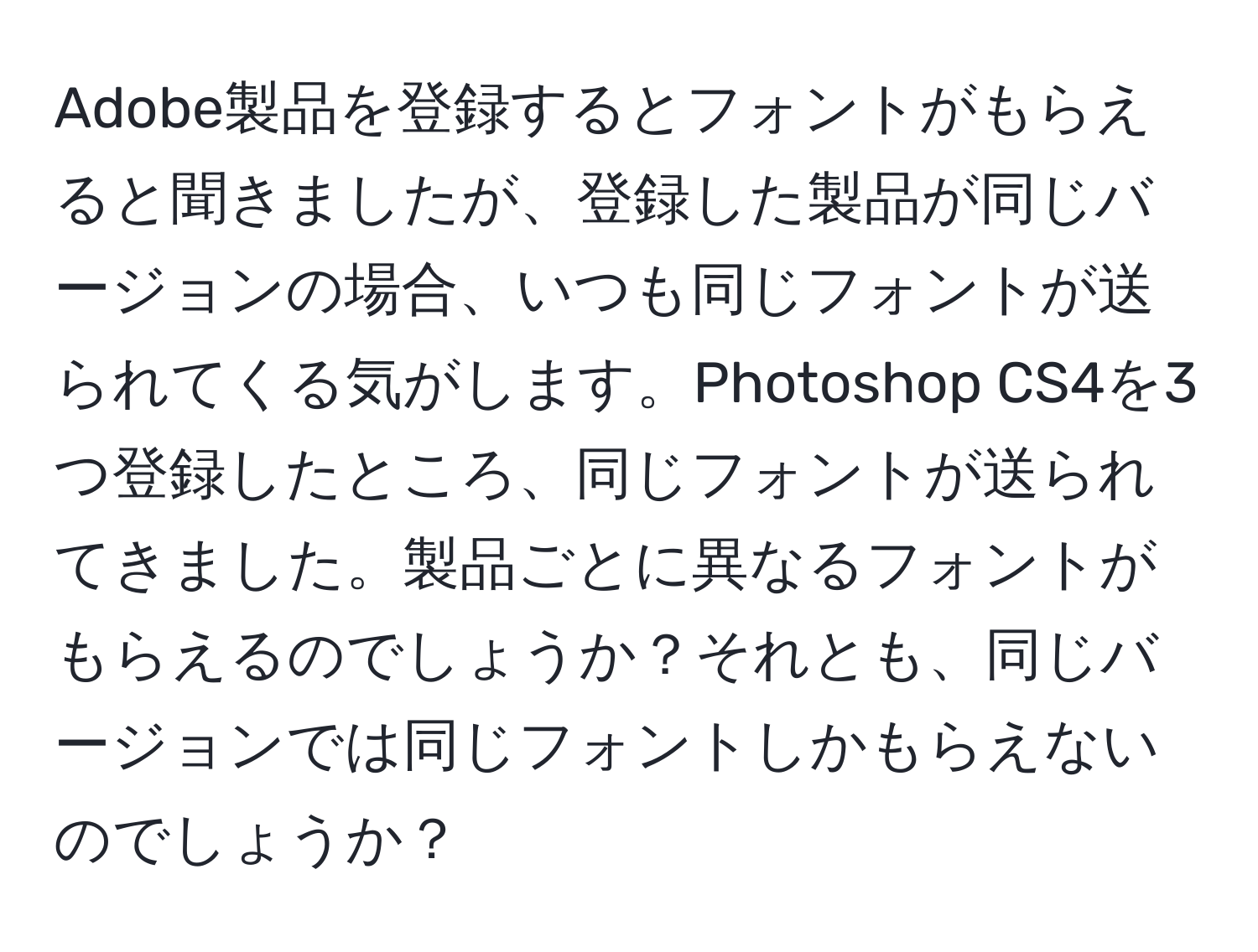 Adobe製品を登録するとフォントがもらえると聞きましたが、登録した製品が同じバージョンの場合、いつも同じフォントが送られてくる気がします。Photoshop CS4を3つ登録したところ、同じフォントが送られてきました。製品ごとに異なるフォントがもらえるのでしょうか？それとも、同じバージョンでは同じフォントしかもらえないのでしょうか？