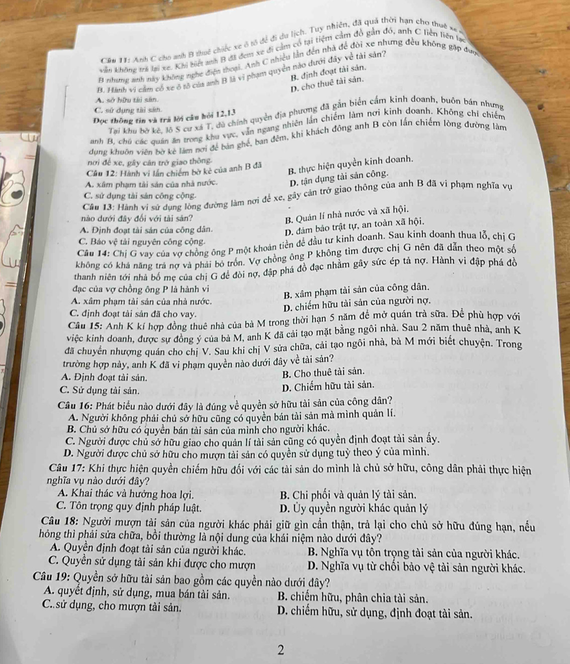 CRu 11: Ah C cho wh B thuế chiếc xe ô tổ để đi du lịch. Tuy nhiên, đã quả thời hạn cho thuê xã 
kẫn không trả lại xe. Khi biết anh B đã đem xe đi cầm cổ tại tiệm cầm đồ gần đó, anh C liền liên lạc
B thưng anh này không nghc điện thoại. Anh C nhiều lần đến nhà để đòi xe nhưng đều không gặp được
B. định đoạt tài sản.
B. Hành vi cầm cổ xe ó tô của anh B là vi phạm quyền nào dưới đây về tài sản
D. cho thuê tài sản.
A. sở hữu tài sân.
C. sứ dụng tài sân.
Tại khu bờ kê, lô S cư xá T, dù chính quyền địa phương đã gắn biển cấm kinh doanh, buôn bán nhưng
Đọc thông tin và trà lời câu hỏi 12,13
anh B, chủ các quân ăn trong khu vực, vẫn ngang nhiên lần chiếm làm nơi kinh doanh. Không chí chiếm
dụng khuôn viên bờ kẻ làm nơi để bản ghế, ban đêm, khi khách đông anh B còn lấn chiếm lòng đường làm
nơi đề xe, gây cản trở giao thông.
Câu 12: Hành vi lần chiếm bờ kè của anh B đã
B. thực hiện quyền kinh doanh.
A. xâm phạm tài sản của nhà nước.
D. tận dụng tài sản công.
C. sử dụng tài sản công cộng.
Cầu 13: Hành vi sử dụng lông đường làm nơi để xe, gây cản trở giao thông của anh B đã vi phạm nghĩa vụ
nào dưới đây đối với tài săn?
B. Quản lí nhà nước và xã hội.
A. Định đoạt tài sản của công dân.
D. đảm bảo trật tự, an toàn xã hội.
C. Bảo vệ tài nguyên công cộng.
Cầu 14: Chị G vay của vợ chồng ông P một khoản tiền đề đầu tư kinh doanh. Sau kinh doanh thua lỗ, chị G
không có khả năng trả nợ và phải bỏ trồn. Vợ chồng ông P không tìm được chị G nên đã dẫn theo một số
thanh niên tới nhà bố mẹ của chị G đề đòi nợ, đập phá đồ đạc nhằm gây sức ép tả nợ. Hành vi đập phá đồ
đạc của vợ chồng ông P là hành vi
B. xâm phạm tài sản của công dân.
A. xâm phạm tài sản của nhà nước.
D. chiếm hữu tài sản của người nợ.
C. định đoạt tài sản đã cho vay.
Câu 15: Anh K kí hợp đồng thuê nhà của bà M trong thời hạn 5 năm đề mở quán trà sữa. Để phù hợp với
việc kinh doanh, được sự đồng ý của bà M, anh K đã cải tạo mặt bằng ngôi nhà. Sau 2 năm thuê nhà, anh K
đã chuyển nhượng quán cho chị V. Sau khi chị V sửa chữa, cải tạo ngôi nhà, bà M mới biết chuyện. Trong
trường hợp này, anh K đã vi phạm quyền nào dưới đây về tài sản?
A. Định đoạt tài sản.
B. Cho thuê tài sản.
C. Sử dụng tài sản.
D. Chiếm hữu tài sản.
Câu 16: Phát biểu nào dưới đây là đúng về quyền sở hữu tài sản của cộng dân?
A. Người không phải chủ sở hữu cũng có quyền bán tài sản mà mình quản lí.
B. Chủ sở hữu có quyền bán tài sản của mình cho người khác.
C. Người được chủ sở hữu giao cho quản lí tài sản cũng có quyền định đoạt tài sản ấy.
D. Người được chủ sở hữu cho mượn tài sản có quyền sử dụng tuỳ theo ý của mình.
Câu 17: Khi thực hiện quyền chiếm hữu đối với các tài sản do mình là chủ sở hữu, công dân phải thực hiện
nghĩa vụ nào dưới đây?
A. Khai thác và hưởng hoa lợi. B. Chi phối và quản lý tài sản.
C. Tôn trọng quy định pháp luật. D. Ủy quyền người khác quản lý
Câu 18: Người mượn tài sản của người khác phải giữ gìn cần thận, trả lại cho chủ sở hữu đúng hạn, nếu
hỏng thì phải sửa chữa, bồi thường là nội dung của khái niệm nào dưới đây?
A. Quyền định đoạt tài sản của người khác.  B. Nghĩa vụ tôn trọng tài sản của người khác.
C. Quyền sử dụng tài sản khi được cho mượn D. Nghĩa vụ từ chối bảo vệ tài sản người khác.
Câu 19: Quyền sở hữu tài sản bao gồm các quyền nào dưới đây?
A. quyết định, sử dụng, mua bán tài sản.  B. chiếm hữu, phân chia tài sản.
C.sử dụng, cho mượn tài sản.  D. chiếm hữu, sử dụng, định đoạt tài sản.
2