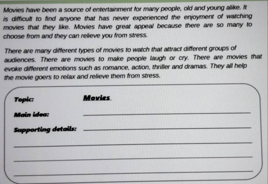 Movies have been a source of entertainment for many people, old and young alike. It 
is difficult to find anyone that has never experienced the enjoyment of watching 
movies that they like. Movies have great appeal because there are so many to 
choose from and they can relieve you from stress. 
There are many different types of movies to watch that attract different groups of 
audiences. There are movies to make people laugh or cry. There are movies that 
evoke different emotions such as romance, action, thriller and dramas. They all help 
the movie goers to relax and relieve them from stress. 
Topic: Movies 
Main idea: 
_ 
Supporting details: 
_ 
_ 
_ 
_