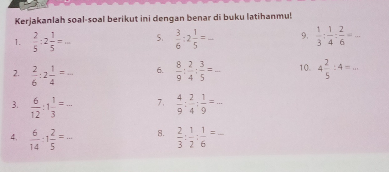 Kerjakanlah soal-soal berikut ini dengan benar di buku latihanmu! 
1.  2/5 :2 1/5 =... _ 
5.  3/6 :2 1/5 =... _  1/3 : 1/4 : 2/6 =... _ 
9. 
6. 
2.  2/6 :2 1/4 =...  8/9 : 2/4 : 3/5 =... 
10. 4 2/5 :4=... 
7. 
3.  6/12 :1 1/3 =...  4/9 : 2/4 : 1/9 =... _ 
8. 
4.  6/14 :1 2/5 =...  2/3 : 1/2 : 1/6 =...