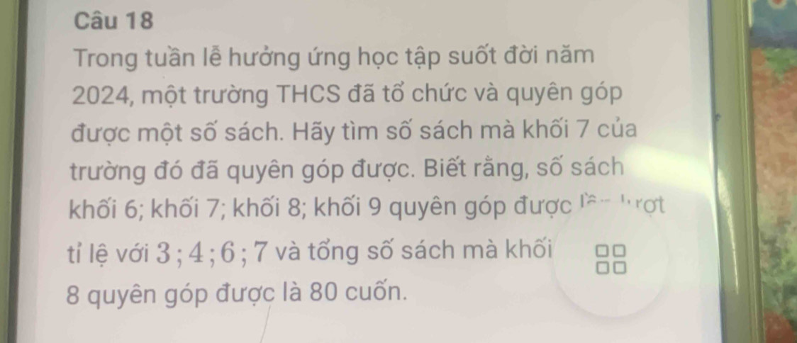 Trong tuần lễ hưởng ứng học tập suốt đời năm
2024, một trường THCS đã tổ chức và quyên góp 
được một số sách. Hãy tìm số sách mà khối 7 của 
trường đó đã quyên góp được. Biết rằng, số sách 
khối 6; khối 7; khối 8; khối 9 quyên góp được lề- 'rợt 
tỉ lệ với 3; 4; 6; 7 và tổng số sách mà khối
8 quyên góp được là 80 cuốn.