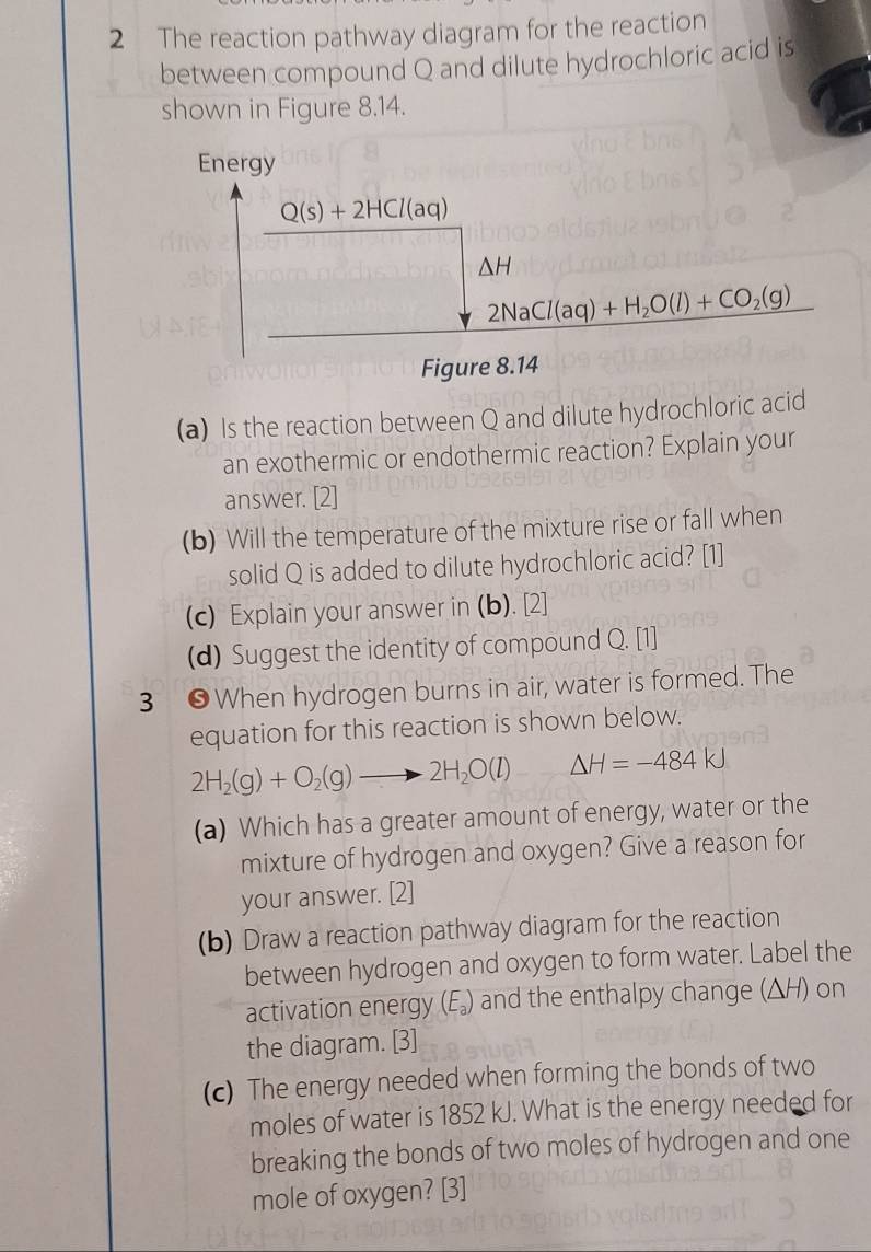 The reaction pathway diagram for the reaction 
between compound Q and dilute hydrochloric acid is 
shown in Figure 8.14. 
Energy
Q(s)+2HCl(aq)
△ H
2NaCl(aq)+H_2O(l)+CO_2(g)
Figure 8.14 
(a) Is the reaction between Q and dilute hydrochloric acid 
an exothermic or endothermic reaction? Explain your 
answer. [2] 
(b) Will the temperature of the mixture rise or fall when 
solid Q is added to dilute hydrochloric acid? [1] 
(c) Explain your answer in (b). [2] 
(d) Suggest the identity of compound Q. [1] 
3 ● When hydrogen burns in air, water is formed. The 
equation for this reaction is shown below.
2H_2(g)+O_2(g)to 2H_2O(l) Delta H=-484kJ
(a) Which has a greater amount of energy, water or the 
mixture of hydrogen and oxygen? Give a reason for 
your answer. [2] 
(b) Draw a reaction pathway diagram for the reaction 
between hydrogen and oxygen to form water. Label the 
activation energy (E_a) and the enthalpy change (ΔH) on 
the diagram. [3] 
(c) The energy needed when forming the bonds of two 
moles of water is 1852 kJ. What is the energy needed for 
breaking the bonds of two moles of hydrogen and one 
mole of oxygen? [3]