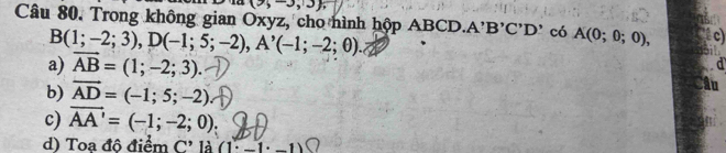 (9,-3,3 , 
Câu 80. Trong không gian Oxyz, cho hình hộp A ABCD. A'B'C'D' có A(0;0;0), c)
B(1;-2;3), D(-1;5;-2), A'(-1;-2;θ ).
a) vector AB=(1;-2;3).
b) vector AD=(-1;5;-2)
c) vector AA'=(-1;-2;0)
d) Toa đô điểm C' là (1· _ 1· _ 1)