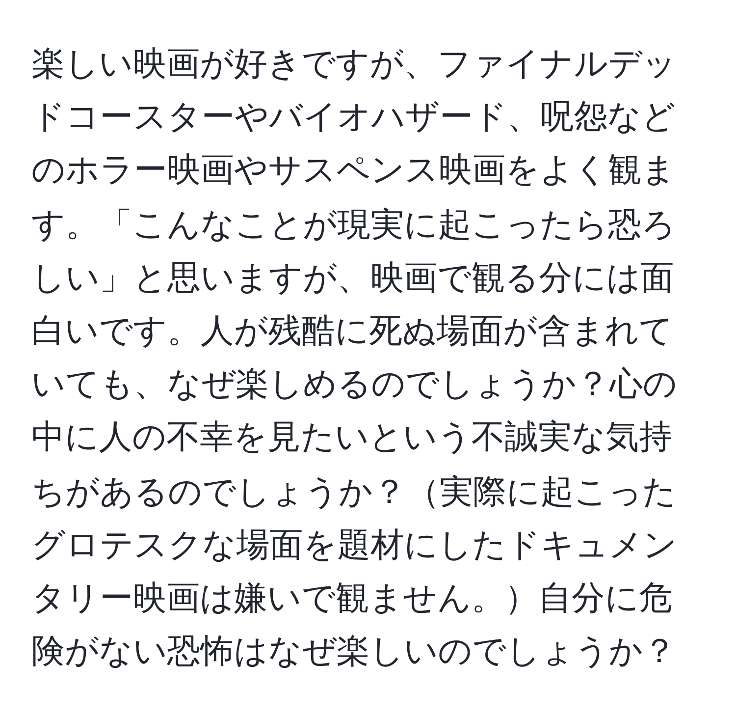 楽しい映画が好きですが、ファイナルデッドコースターやバイオハザード、呪怨などのホラー映画やサスペンス映画をよく観ます。「こんなことが現実に起こったら恐ろしい」と思いますが、映画で観る分には面白いです。人が残酷に死ぬ場面が含まれていても、なぜ楽しめるのでしょうか？心の中に人の不幸を見たいという不誠実な気持ちがあるのでしょうか？実際に起こったグロテスクな場面を題材にしたドキュメンタリー映画は嫌いで観ません。自分に危険がない恐怖はなぜ楽しいのでしょうか？