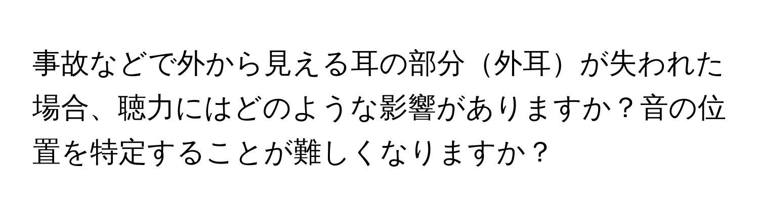 事故などで外から見える耳の部分外耳が失われた場合、聴力にはどのような影響がありますか？音の位置を特定することが難しくなりますか？