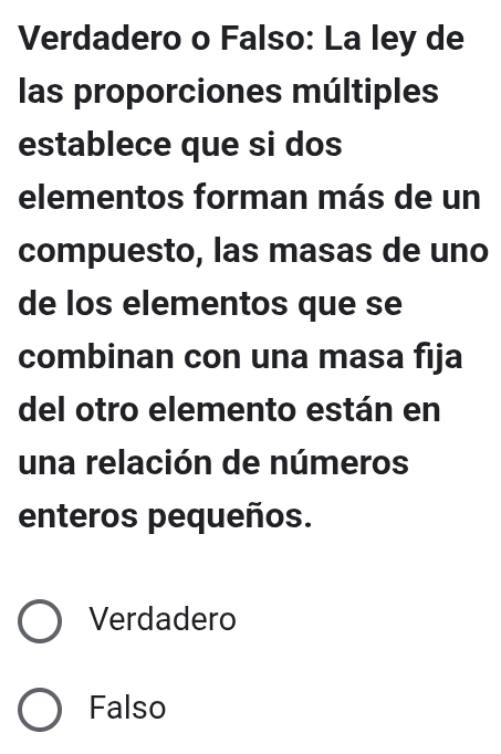 Verdadero o Falso: La ley de
las proporciones múltiples
establece que si dos
elementos forman más de un
compuesto, las masas de uno
de los elementos que se
combinan con una masa fija
del otro elemento están en
una relación de números
enteros pequeños.
Verdadero
Falso