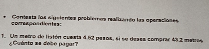 Contesta los siguientes problemas realizando las operaciones 
correspondientes: 
1. Un metro de listón cuesta 4.52 pesos, si se desea comprar 43.2 metros
¿Cuánto se debe pagar?