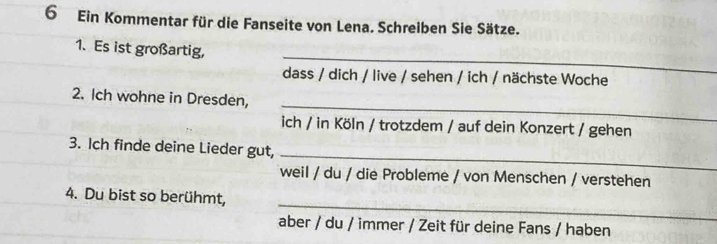 Ein Kommentar für die Fanseite von Lena. Schreiben Sie Sätze. 
_ 
1. Es ist großartig, 
dass / dich / live / sehen / ich / nächste Woche 
_ 
2. Ich wohne in Dresden, 
ich / in Köln / trotzdem / auf dein Konzert / gehen 
_ 
3. Ich finde deine Lieder gut, 
weil / du / die Probleme / von Menschen / verstehen 
_ 
4. Du bist so berühmt, 
aber / du / immer / Zeit für deine Fans / haben