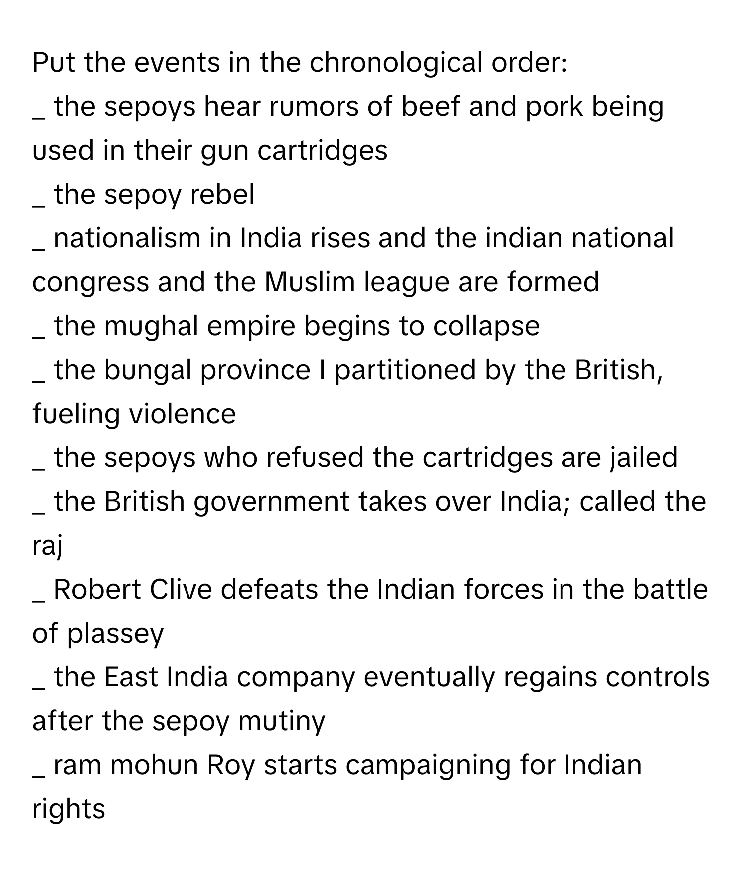 Put the events in the chronological order:

_ the sepoys hear rumors of beef and pork being used in their gun cartridges
_ the sepoy rebel
_ nationalism in India rises and the indian national congress and the Muslim league are formed 
_ the mughal empire begins to collapse 
_ the bungal province I partitioned by the British, fueling violence 
_ the sepoys who refused the cartridges are jailed 
_ the British government takes over India; called the raj 
_ Robert Clive defeats the Indian forces in the battle of plassey 
_ the East India company eventually regains controls after the sepoy mutiny 
_ ram mohun Roy starts campaigning for Indian rights