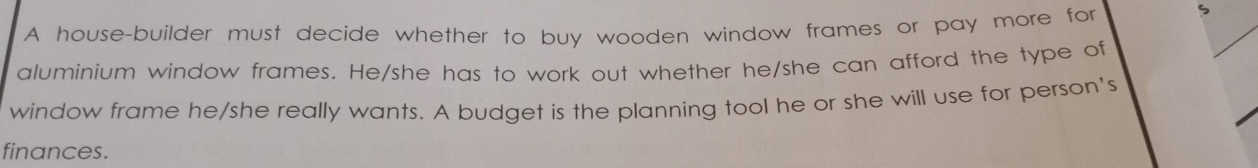 A house-builder must decide whether to buy wooden window frames or pay more for 
S 
aluminium window frames. He/she has to work out whether he/she can afford the type of 
window frame he/she really wants. A budget is the planning tool he or she will use for person's 
finances.