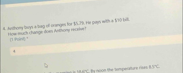 Anthony buys a bag of oranges for $5.79. He pays with a $10 bill. 
How much change does Anthony receive? 
(1 Point) * 
4
18.6°C By noon the temperature rises 8.5°C.