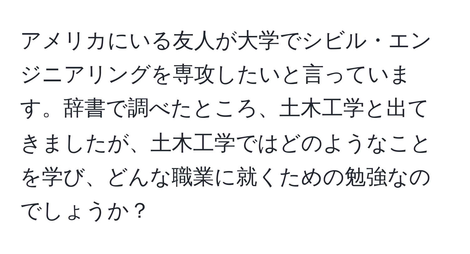 アメリカにいる友人が大学でシビル・エンジニアリングを専攻したいと言っています。辞書で調べたところ、土木工学と出てきましたが、土木工学ではどのようなことを学び、どんな職業に就くための勉強なのでしょうか？