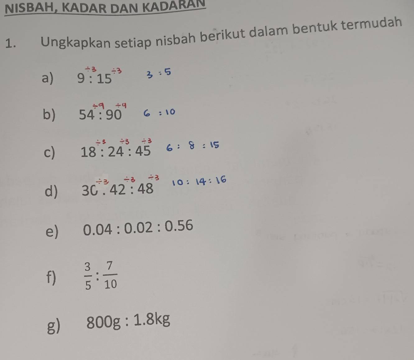 NISBAH, KADAR DAN KADARAN 
1. Ungkapkan setiap nisbah berikut dalam bentuk termudah 
a) 9: 15 3：5
b) 54: 90 : 10
c) 18:24:45 6 ： 8 : 15
d) 30.42:48 0： 14: 16
e) 0.04:0.02:0.56
f)  3/5 : 7/10 
g) 800g:1.8kg