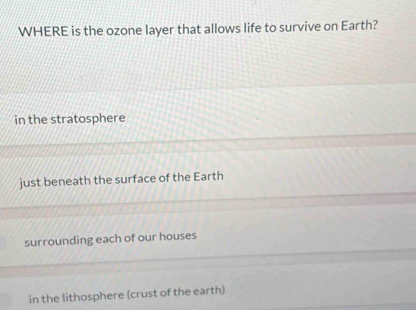 WHERE is the ozone layer that allows life to survive on Earth?
in the stratosphere
just beneath the surface of the Earth
surrounding each of our houses
in the lithosphere (crust of the earth)