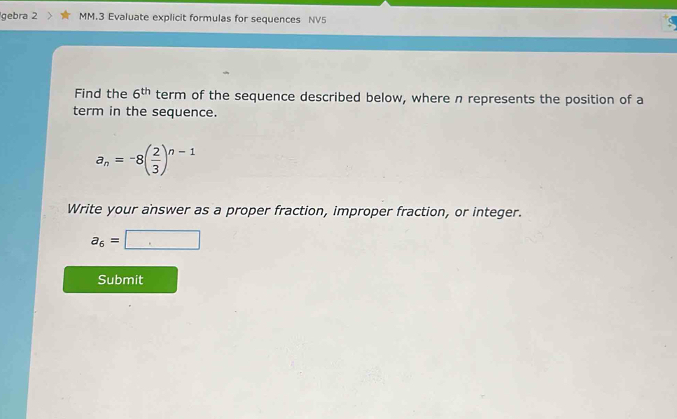 gebra 2 MM.3 Evaluate explicit formulas for sequences NV5 
Find the 6^(th) term of the sequence described below, where n represents the position of a 
term in the sequence.
a_n=-8( 2/3 )^n-1
Write your answer as a proper fraction, improper fraction, or integer.
a_6=□
Submit