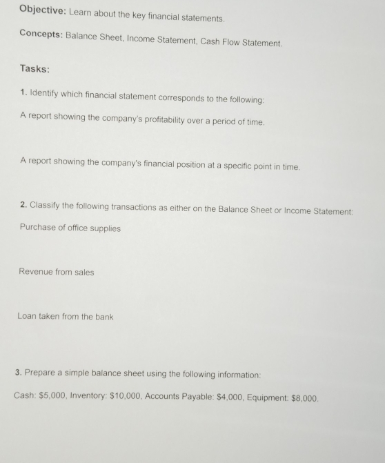 Objective: Learn about the key financial statements. 
Concepts: Balance Sheet, Income Statement, Cash Flow Statement. 
Tasks: 
1. Identify which financial statement corresponds to the following: 
A report showing the company's profitability over a period of time. 
A report showing the company's financial position at a specific point in time. 
2. Classify the following transactions as either on the Balance Sheet or Income Statement: 
Purchase of office supplies 
Revenue from sales 
Loan taken from the bank 
3. Prepare a simple balance sheet using the following information: 
Cash: $5,000, Inventory: $10,000, Accounts Payable: $4,000, Equipment: $8,000.