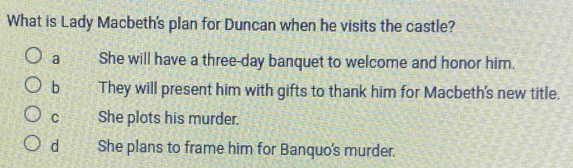 What is Lady Macbeth's plan for Duncan when he visits the castle?
a She will have a three-day banquet to welcome and honor him.
b They will present him with gifts to thank him for Macbeth's new title.
C She plots his murder.
d She plans to frame him for Banquo's murder.