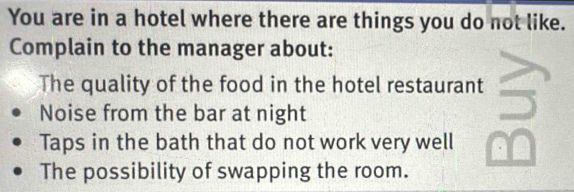 You are in a hotel where there are things you do not like. 
Complain to the manager about: 
The quality of the food in the hotel restaurant 
Noise from the bar at night 
Taps in the bath that do not work very well 
The possibility of swapping the room.