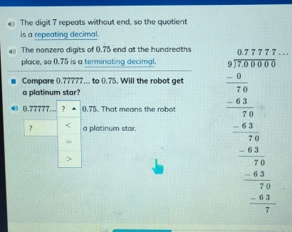 The digit 7 repeats without end, so the quotient 
is a repeating decimal. 
The nonzero digits of 0.75 end at the hundredths 
place, so 0.75 is a terminating decimal. 
Compare ().77777... to ().75. Will the robot get 
a platinum star? 
？ < a platinum star.  beginarrayr -24y+6 when frac x+22+3x+ when 1 when -2y _ x^( 0endarray) 
④ 0.77777... ? 0.75. That means the robot 
= 
>