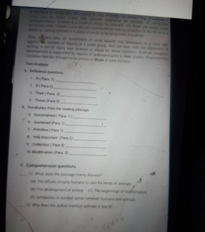 she Wack on sheep 2ees decrencing in cre. Frobakly the wartest bay of Kerping a
saes war By wae soure tally methed, employing the prociple of osetrose
coeemporetenss. In keeping a coged of shoep, for example one fieger per disg noute
he tamed under. Gounks could allo be maintained by making scratcnes in the dirt or is a
stose, by cuming notches in a prece af wood, or ty rying knoss in a sring
Then, prhaps fater, an assortment of vocal sounds was developed is a word uay
against the number of objects in a small group. And still later, with the refinemers of
wrting, a set of signa was deviced to stand for these numbers. Such an imagined
development is supported by reports of anthropologists in their studies of presem das
societies that are thought to be similar to those of early humans
Text Analysis
A Reference questions
_
1 It ( Para. 1)
_
2. It ( Para 2)
_
3. Their ( Para. 3)
_
4. Those (Para 3)
B. Vocabulary from the reading passage
_
5. Documented ( Para 1 )
_
6. Sustained (Para 1)
7. Primitive ( Para 1)
_
_
8 Very important (Para 2)
_
9. Collection ( Para 3)
_
10. Modification (Para 3)
C. Comprehension questions
_11. What does the passage manly discuss?
(A) The efforts of early humans to care for herds of animals
(B) The development of writing (C) The beginnings of mathematics
(D) Similarities in number sense between humans and agimals
_32. Why does the author mention animals in line B?