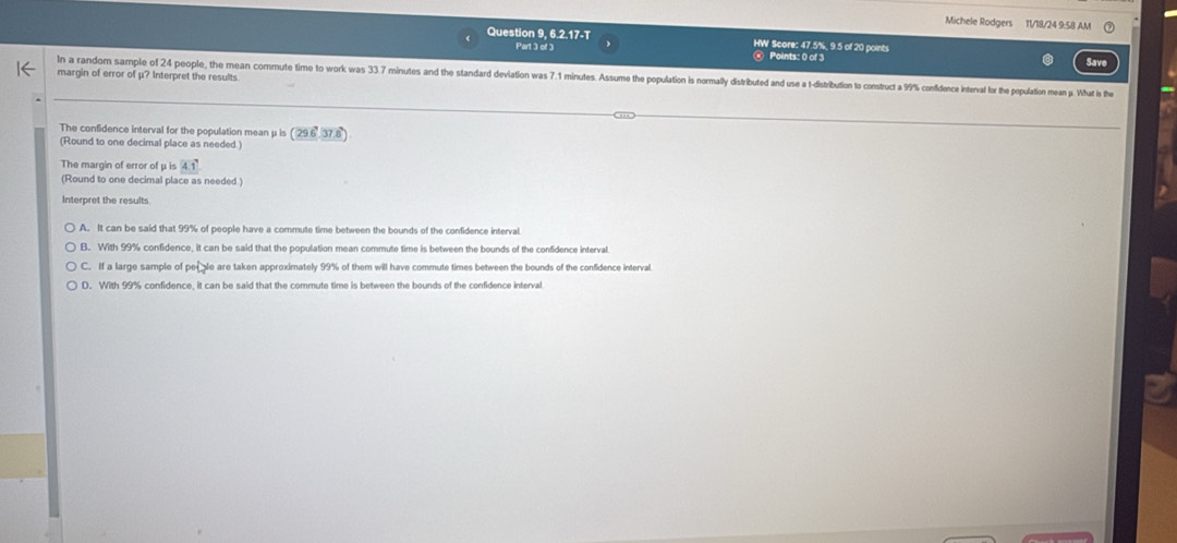 Michele Rodgers 11/18/24 9:58 AM
Question 9, 6.2.17-T HW Score: 47.5%, 9.5 of 20 points
Part 3 of 3 Points: 0 of 3 Save
margin of error of μ? Interpret the results
In a random sample of 24 people, the mean commute time to work was 33.7 minutes and the standard deviation was 7.1 minutes. Assume the population is normally distributed and use a 1 -distribution to construct a 9% confdonce interval for the population mean p. What is the
The confidence interval for the population mean μ is (29.637.8)
(Round to one decimal place as needed.)
The margin of error of μ is 4.1°
(Round to one decimal place as needed.)
Interpret the results
A. It can be said that 99% of people have a commute time between the bounds of the confidence interval
B. With 99% confidence, it can be said that the population mean commute time is between the bounds of the confidence interval
C. If a large sample of perale are taken approximately 99% of them will have commute times between the bounds of the confidence interval.
D. With 99% confidence, it can be said that the commute time is between the bounds of the confidence interval