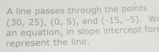 A line passes through the points
(30,25), (0,5) , and (-15,-5). Wr 
an equation, in slope intercept forr 
represent the line.