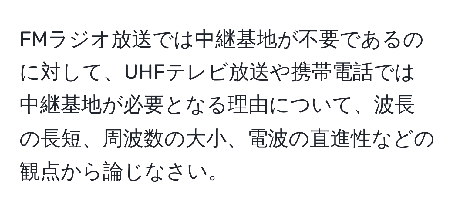 FMラジオ放送では中継基地が不要であるのに対して、UHFテレビ放送や携帯電話では中継基地が必要となる理由について、波長の長短、周波数の大小、電波の直進性などの観点から論じなさい。