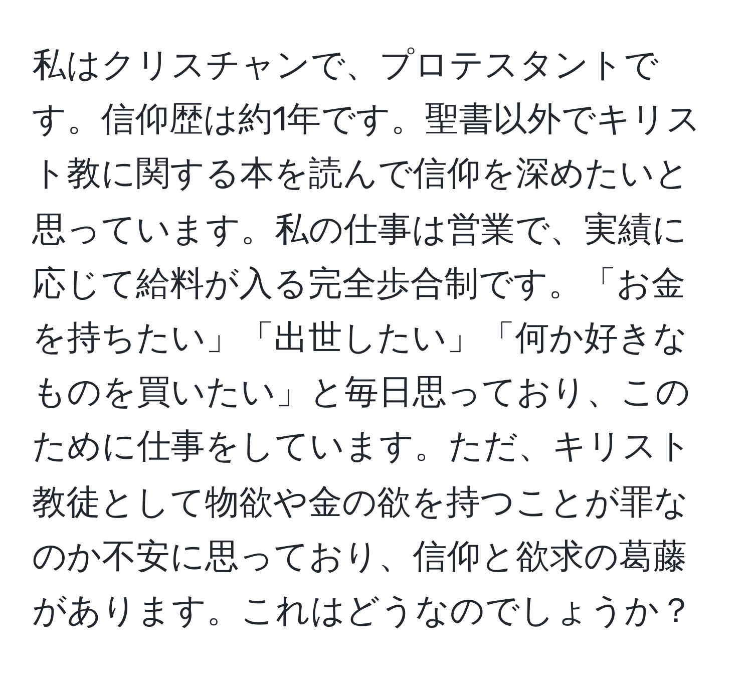 私はクリスチャンで、プロテスタントです。信仰歴は約1年です。聖書以外でキリスト教に関する本を読んで信仰を深めたいと思っています。私の仕事は営業で、実績に応じて給料が入る完全歩合制です。「お金を持ちたい」「出世したい」「何か好きなものを買いたい」と毎日思っており、このために仕事をしています。ただ、キリスト教徒として物欲や金の欲を持つことが罪なのか不安に思っており、信仰と欲求の葛藤があります。これはどうなのでしょうか？