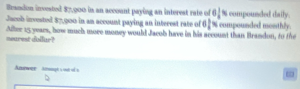 Brandon invested $7,900 in an account paying an interest rate of 6 1/8 % compounded daily. 
Jucob invested $7,000 in an account paying an interest rate of 6 £ % compounded monthly. 
After 15 years, how much more money would Jacob have in his account than Brandon, to the 
nearest dollar? 
Answer Attempt : out of e