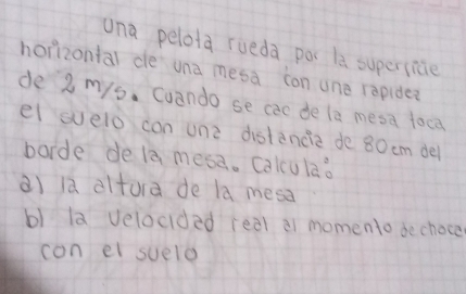 una pelota rueda poc la supersice 
horizontal de una mesa con one repide? 
de 2 mys. Cuando se cac de le mesa toca 
el svelo con unz distancia de 80 cm del 
borde de la mesa. Calcula? 
a) la altura de la mesa 
b) la velocided real a1 momento dechoce 
con el suelo