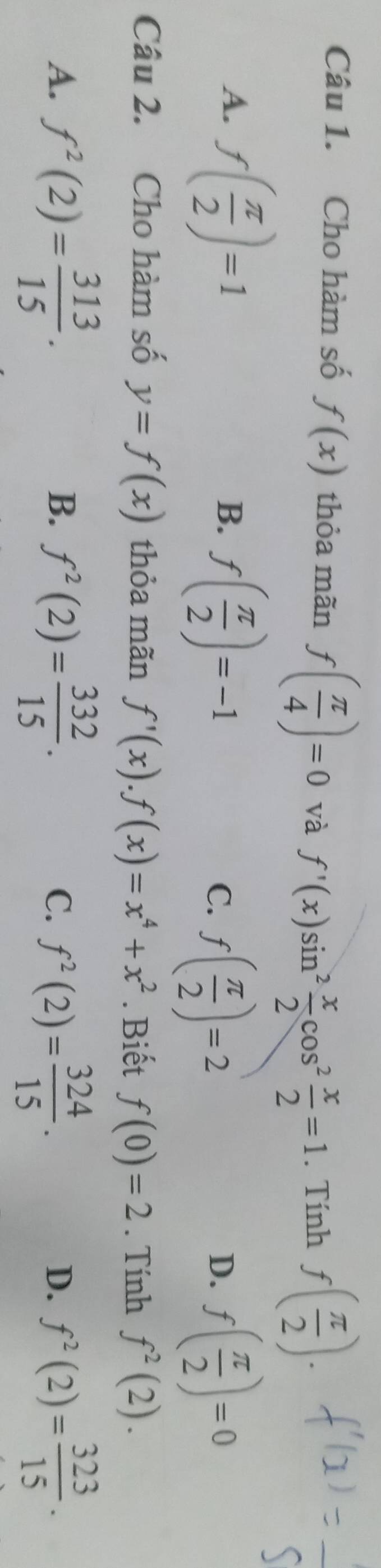 Cho hàm số f(x) thỏa mãn f( π /4 )=0 và f'(x)sin^2 x/2 cos^2 x/2 =1. Tính f( π /2 ). 
_
A. f( π /2 )=1
B. f( π /2 )=-1
C. f( π /2 )=2 f( π /2 )=0
D.
Câu 2. Cho hàm số y=f(x) thỏa mãn f'(x). f(x)=x^4+x^2. Biết f(0)=2. Tính f^2(2).
A. f^2(2)= 313/15 . f^2(2)= 332/15 . f^2(2)= 324/15 . f^2(2)= 323/15 ·
B.
C.
D.