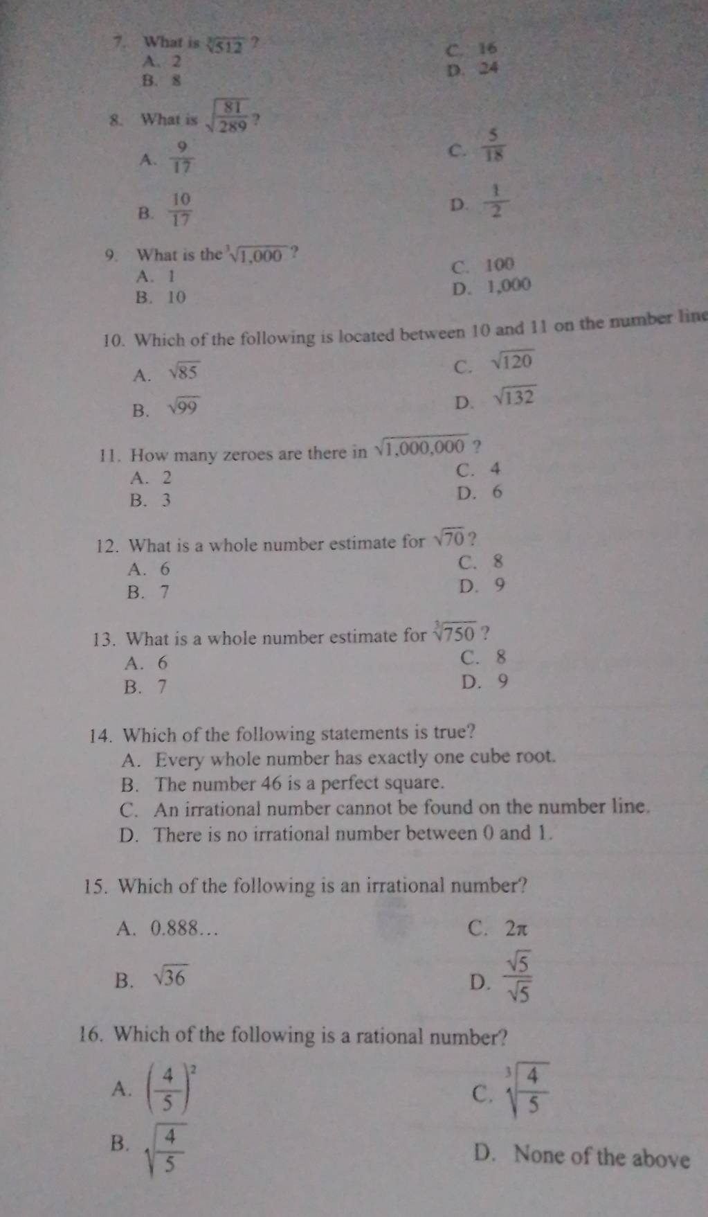 What is sqrt[3](512) ?
C. 16
A. 2
B. 8 D. 24
8. What is sqrt(frac 81)289 ?
A.  9/17 
C.  5/18 
B.  10/17 
D.  1/2 
9. What is the^3sqrt(1,000) ?
A. 1 C. 100
B. 10
D. 1,000
10. Which of the following is located between 10 and 11 on the number line
A. sqrt(85)
C. sqrt(120)
B. sqrt(99)
D. sqrt(132)
11. How many zeroes are there in sqrt(1,000,000) ?
A. 2 C. 4
B. 3 D. 6
12. What is a whole number estimate for sqrt(70) ?
A. 6
C. 8
B. 7 D. 9
13. What is a whole number estimate for sqrt[3](750) ?
A. 6 C. 8
B. 7 D. 9
14. Which of the following statements is true?
A. Every whole number has exactly one cube root.
B. The number 46 is a perfect square.
C. An irrational number cannot be found on the number line.
D. There is no irrational number between 0 and 1.
15. Which of the following is an irrational number?
A. 0.888… C. 2π
B. sqrt(36) D.  sqrt(5)/sqrt(5) 
16. Which of the following is a rational number?
A. ( 4/5 )^2 sqrt[3](frac 4)5
C.
B. sqrt(frac 4)5
D. None of the above