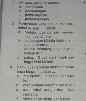 Arti kata advokasi adalah … 7
a. pembelaan
b. perlindungan
c. pembelajaran
d. pendampingan
3. Pernyataan yang sesuai teks ter-
sebut adalah .... HOTS
a. Malala tidak pernah menge-
nyam pendidikan
b. perjuangan Malala tidak men-
dapat apresiasi
c. Malala memperjuangkan per-
baikan iklim
d. setiap 12 Juli diperingati se-
bagai Hari Malala
4. Berikut yang bukan manfaat mem-
baca biografi adalah ....
a. mengetahui latar belakang to-
koh
b. mempelajari kelemahan tokoh
c. menambah pengetahuan kar-
ya-karya
d. meneladan sikap yang baik