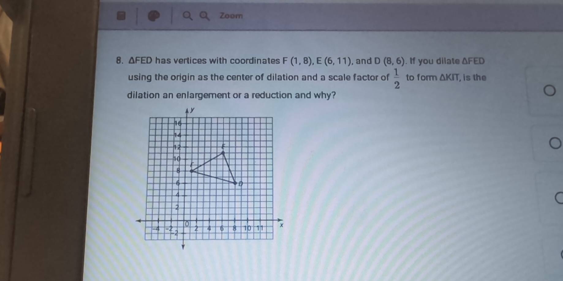 Zoom 
8. ΔFED has vertices with coordinates F(1,8), E(6,11) , and D(8,6). If you dilate △ FED
using the origin as the center of dilation and a scale factor of  1/2  to form △ KIT, , is the 
dilation an enlargement or a reduction and why?